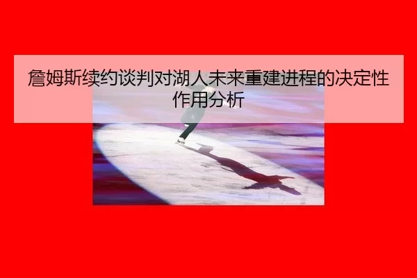 詹姆斯续约谈判对湖人未来重建进程的决定性作用分析