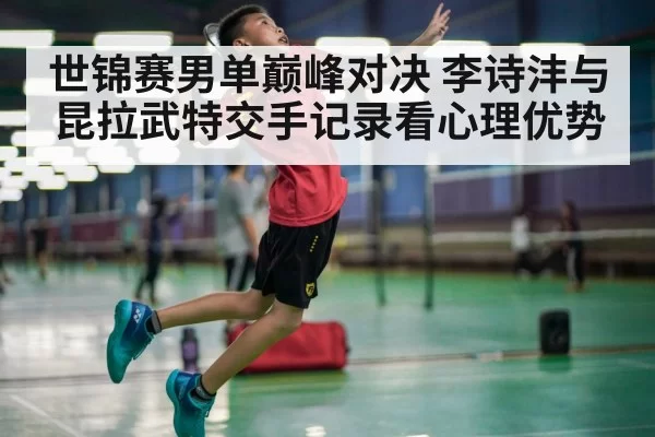世锦赛男单巅峰对决 李诗沣与昆拉武特交手记录看心理优势
