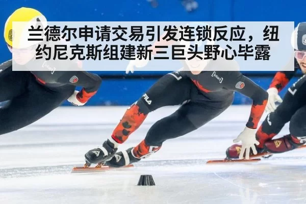 兰德尔申请交易引发连锁反应,纽约尼克斯组建新三巨头野心毕露